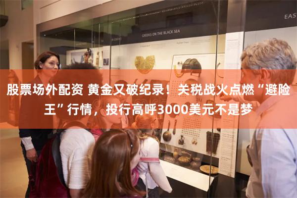 股票场外配资 黄金又破纪录！关税战火点燃“避险王”行情，投行高呼3000美元不是梦