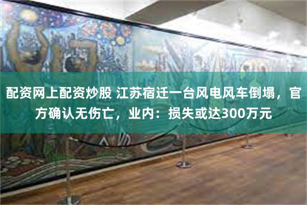 配资网上配资炒股 江苏宿迁一台风电风车倒塌，官方确认无伤亡，业内：损失或达300万元