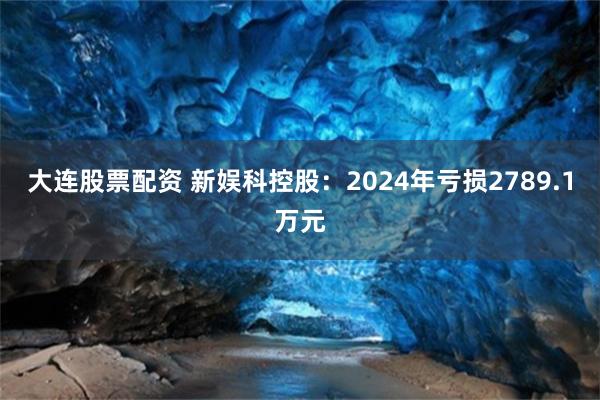大连股票配资 新娱科控股：2024年亏损2789.1万元