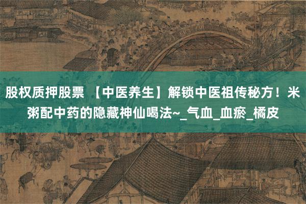 股权质押股票 【中医养生】解锁中医祖传秘方！米粥配中药的隐藏神仙喝法~_气血_血瘀_橘皮
