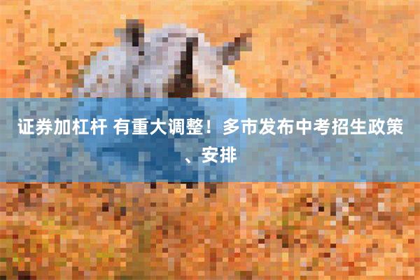 证券加杠杆 有重大调整！多市发布中考招生政策、安排