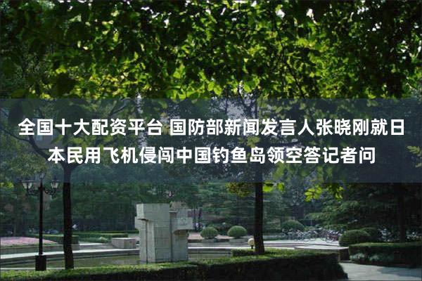 全国十大配资平台 国防部新闻发言人张晓刚就日本民用飞机侵闯中国钓鱼岛领空答记者问