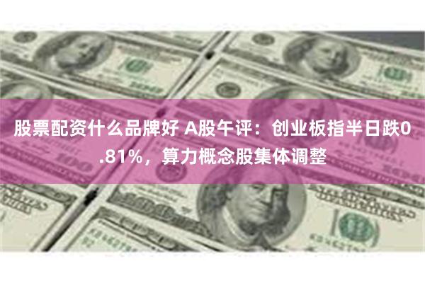 股票配资什么品牌好 A股午评：创业板指半日跌0.81%，算力概念股集体调整