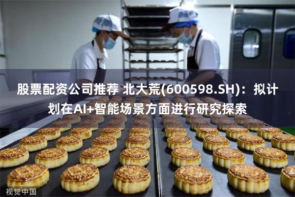 股票配资公司推荐 北大荒(600598.SH)：拟计划在AI+智能场景方面进行研究探索