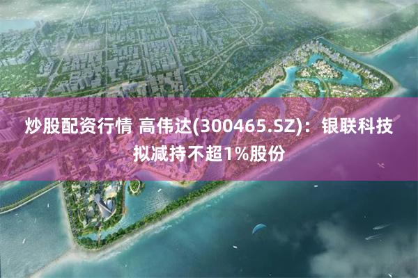 炒股配资行情 高伟达(300465.SZ)：银联科技拟减持不超1%股份