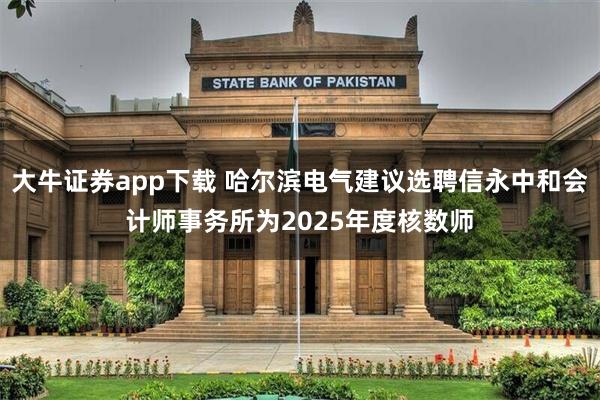 大牛证券app下载 哈尔滨电气建议选聘信永中和会计师事务所为2025年度核数师