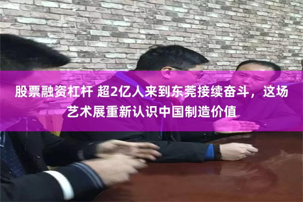 股票融资杠杆 超2亿人来到东莞接续奋斗，这场艺术展重新认识中国制造价值