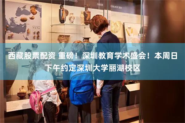 西藏股票配资 重磅！深圳教育学术盛会！本周日下午约定深圳大学丽湖校区