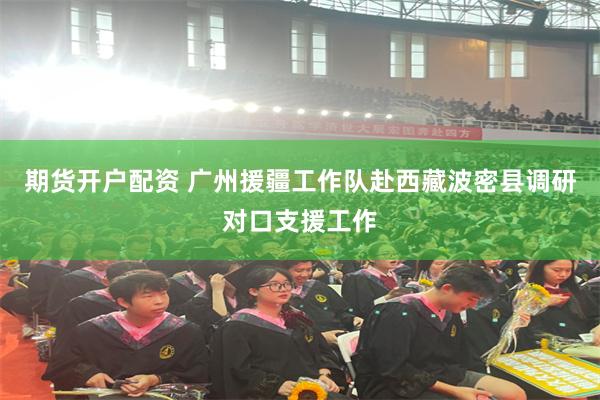 期货开户配资 广州援疆工作队赴西藏波密县调研对口支援工作
