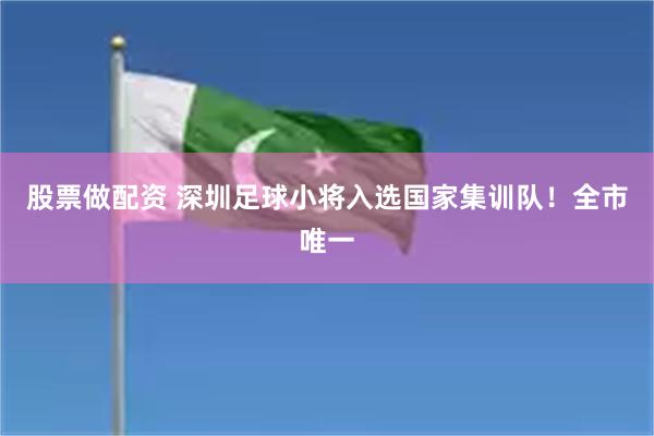 股票做配资 深圳足球小将入选国家集训队！全市唯一