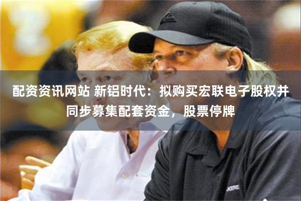 配资资讯网站 新铝时代：拟购买宏联电子股权并同步募集配套资金，股票停牌