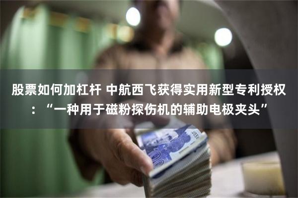 股票如何加杠杆 中航西飞获得实用新型专利授权：“一种用于磁粉探伤机的辅助电极夹头”