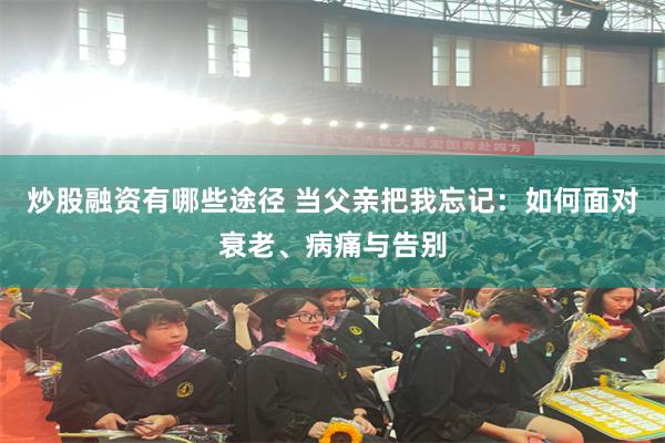 炒股融资有哪些途径 当父亲把我忘记：如何面对衰老、病痛与告别