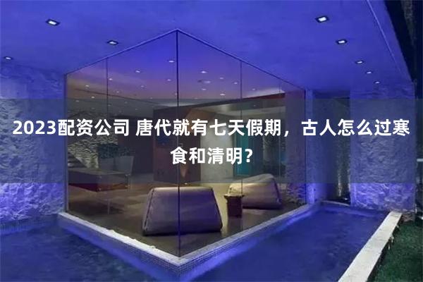 2023配资公司 唐代就有七天假期，古人怎么过寒食和清明？