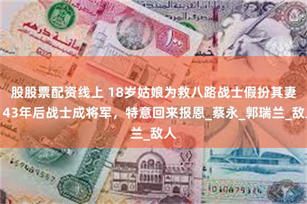 股股票配资线上 18岁姑娘为救八路战士假扮其妻，43年后战士成将军，特意回来报恩_蔡永_郭瑞兰_敌人