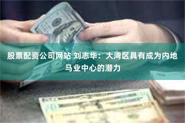 股票配资公司网站 刘志华：大湾区具有成为内地马业中心的潜力