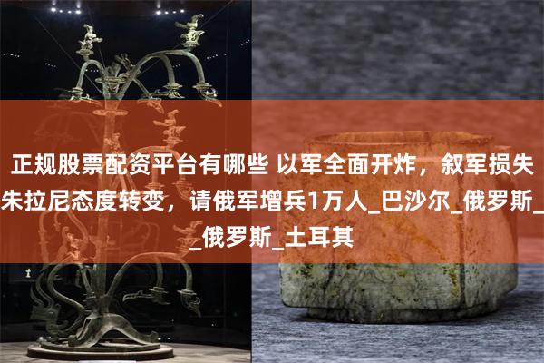 正规股票配资平台有哪些 以军全面开炸，叙军损失惨重，朱拉尼态度转变，请俄军增兵1万人_巴沙尔_俄罗斯_土耳其