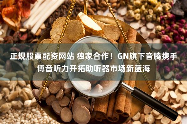 正规股票配资网站 独家合作！GN旗下音腾携手博音听力开拓助听器市场新蓝海