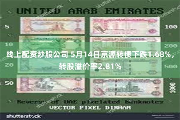 线上配资炒股公司 5月14日京源转债下跌1.68%，转股溢价率2.81%