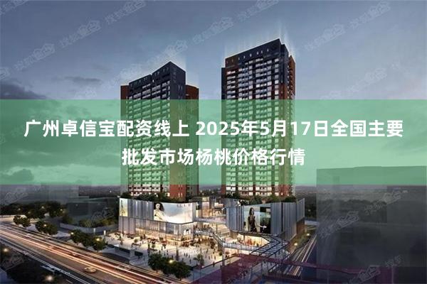 广州卓信宝配资线上 2025年5月17日全国主要批发市场杨桃价格行情