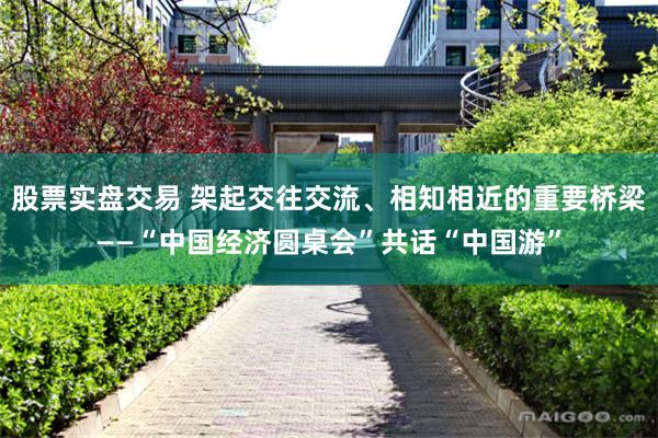股票实盘交易 架起交往交流、相知相近的重要桥梁——“中国经济圆桌会”共话“中国游”