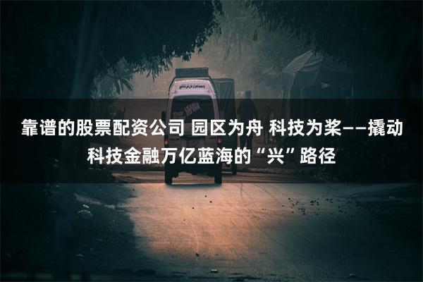 靠谱的股票配资公司 园区为舟 科技为桨——撬动科技金融万亿蓝海的“兴”路径