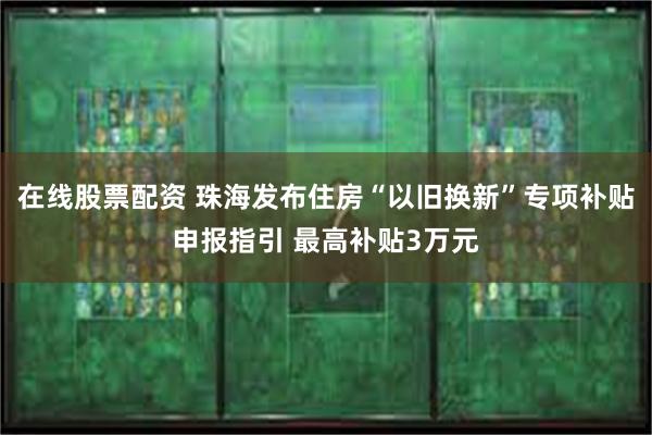 在线股票配资 珠海发布住房“以旧换新”专项补贴申报指引 最高补贴3万元