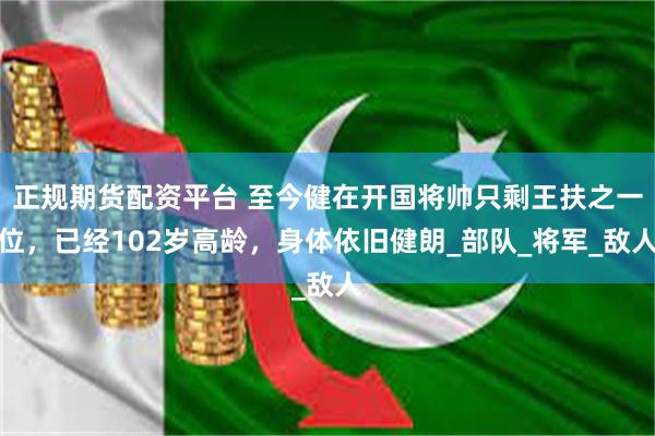 正规期货配资平台 至今健在开国将帅只剩王扶之一位，已经102岁高龄，身体依旧健朗_部队_将军_敌人