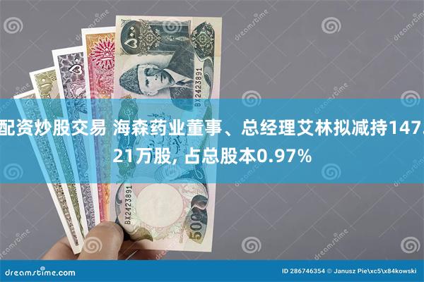 配资炒股交易 海森药业董事、总经理艾林拟减持147.21万股, 占总股本0.97%