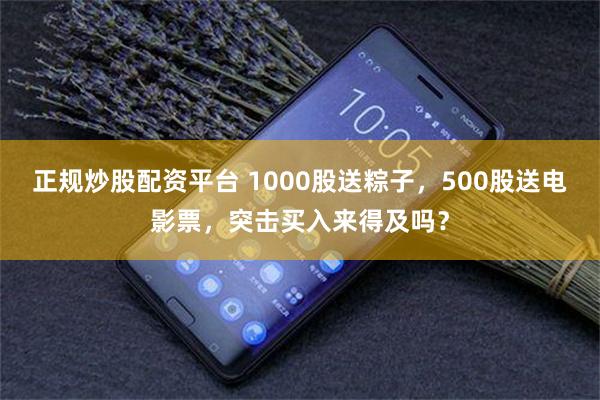 正规炒股配资平台 1000股送粽子，500股送电影票，突击买入来得及吗？
