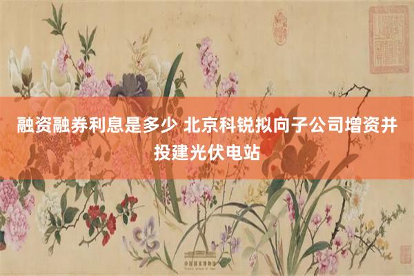 融资融券利息是多少 北京科锐拟向子公司增资并投建光伏电站