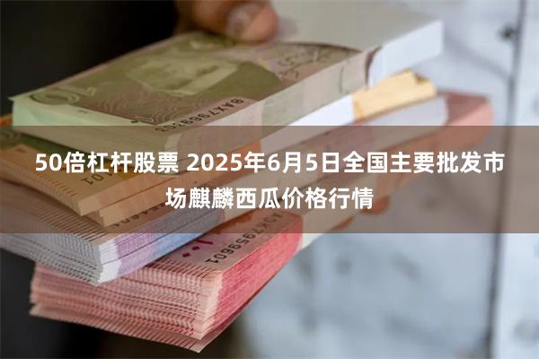 50倍杠杆股票 2025年6月5日全国主要批发市场麒麟西瓜价格行情
