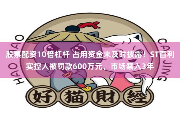 股票配资10倍杠杆 占用资金未及时披露！ST百利实控人被罚款600万元，市场禁入3年