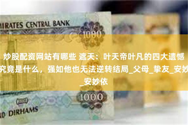 炒股配资网站有哪些 遮天：叶天帝叶凡的四大遗憾，究竟是什么，强如他也无法逆转结局_父母_挚友_安妙依