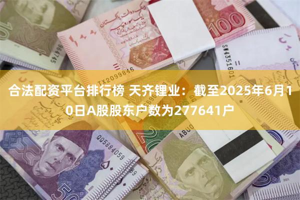 合法配资平台排行榜 天齐锂业：截至2025年6月10日A股股东户数为277641户