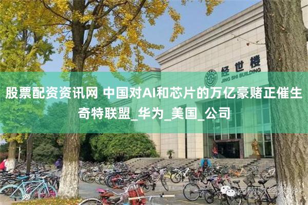 股票配资资讯网 中国对AI和芯片的万亿豪赌正催生奇特联盟_华为_美国_公司