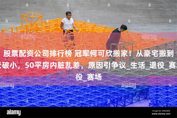 股票配资公司排行榜 冠军何可欣搬家！从豪宅搬到老破小，50平房内脏乱差，原因引争议_生活_退役_赛场