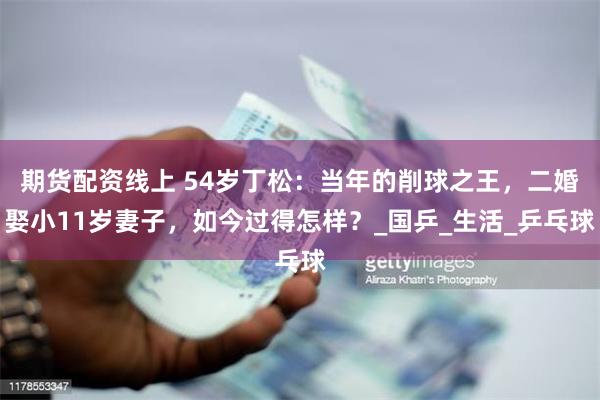 期货配资线上 54岁丁松：当年的削球之王，二婚娶小11岁妻子，如今过得怎样？_国乒_生活_乒乓球