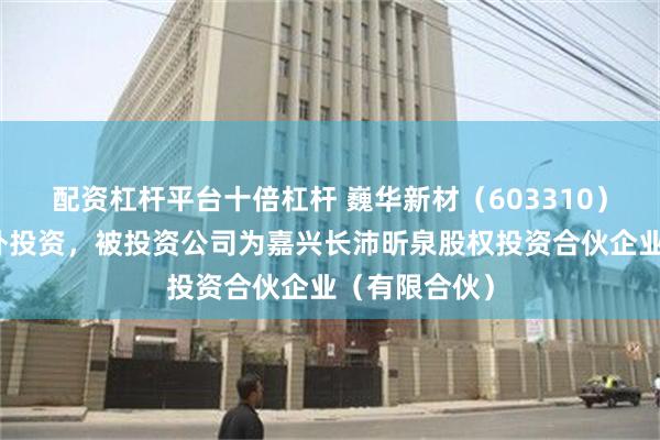 配资杠杆平台十倍杠杆 巍华新材（603310）新增一起对外投资，被投资公司为嘉兴长沛昕泉股权投资合伙企业（有限合伙）