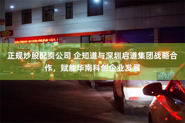 正规炒股配资公司 企知道与深圳启道集团战略合作，赋能华南科创企业发展
