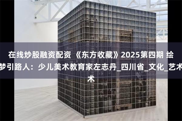 在线炒股融资配资 《东方收藏》2025第四期 绘梦引路人：少儿美术教育家左志丹_四川省_文化_艺术