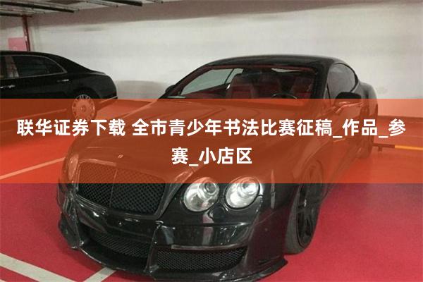 联华证券下载 全市青少年书法比赛征稿_作品_参赛_小店区