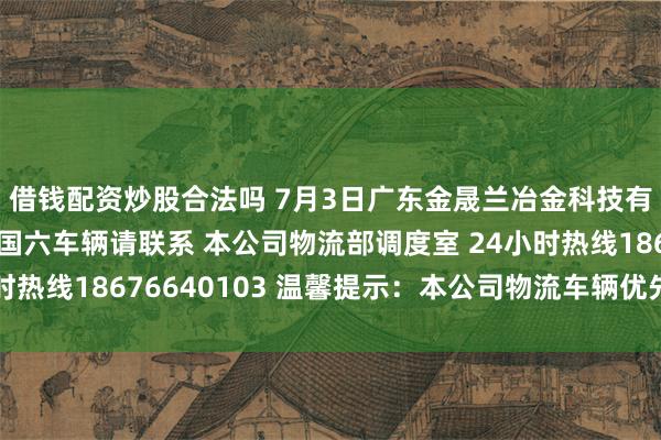 借钱配资炒股合法吗 7月3日广东金晟兰冶金科技有限公司 老铁们有要国六车辆请联系 本公司物流部调度室 24小时热线18676640103 温馨提示：本公司物流车辆优先进厂卸货！