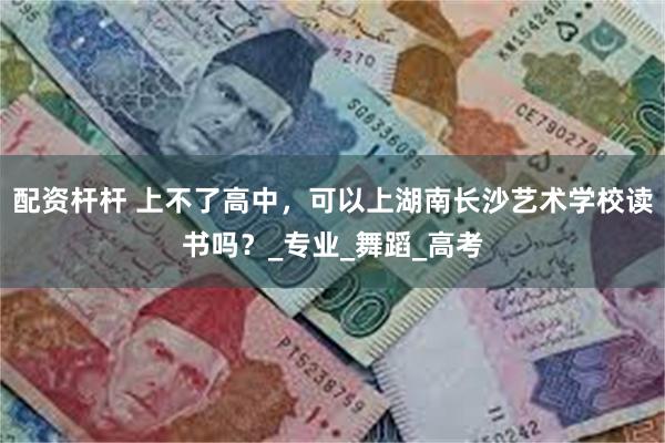 配资杆杆 上不了高中，可以上湖南长沙艺术学校读书吗？_专业_舞蹈_高考