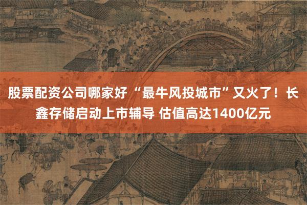 股票配资公司哪家好 “最牛风投城市”又火了！长鑫存储启动上市辅导 估值高达1400亿元