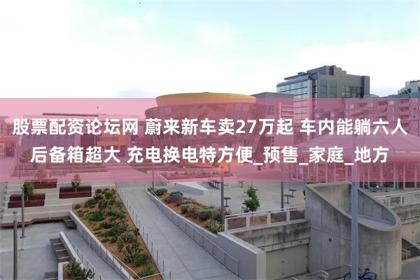股票配资论坛网 蔚来新车卖27万起 车内能躺六人后备箱超大 充电换电特方便_预售_家庭_地方