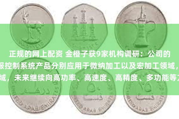 正规的网上配资 金橙子获9家机构调研：公司的振镜控制系统产品和伺服控制系统产品分别应用于微纳加工以及宏加工领域，未来继续向高功率、高速度、高精度、多功能等方向发展（附调研问答）