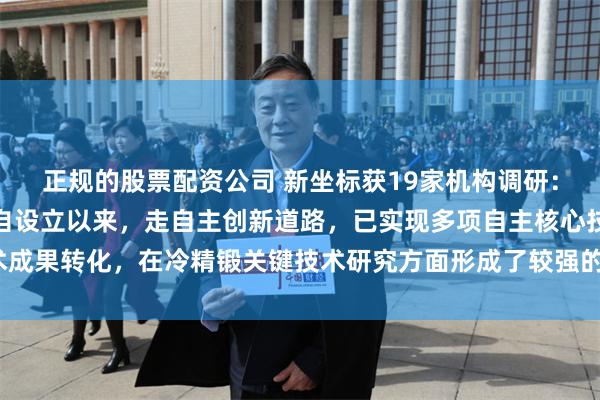 正规的股票配资公司 新坐标获19家机构调研：公司为高新技术企业，自设立以来，走自主创新道路，已实现多项自主核心技术成果转化，在冷精锻关键技术研究方面形成了较强的研发创新能力（附调研问答）