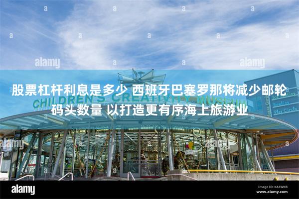 股票杠杆利息是多少 西班牙巴塞罗那将减少邮轮码头数量 以打造更有序海上旅游业
