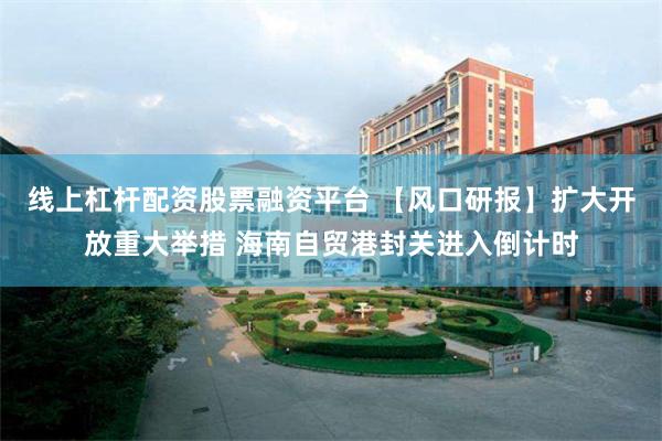 线上杠杆配资股票融资平台 【风口研报】扩大开放重大举措 海南自贸港封关进入倒计时